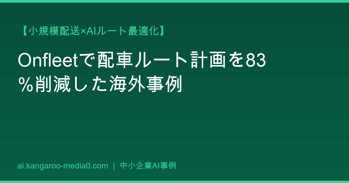 【小規模配送×AIルート最適化】Onfleetで配車ルート計画を83%削減した海外事例